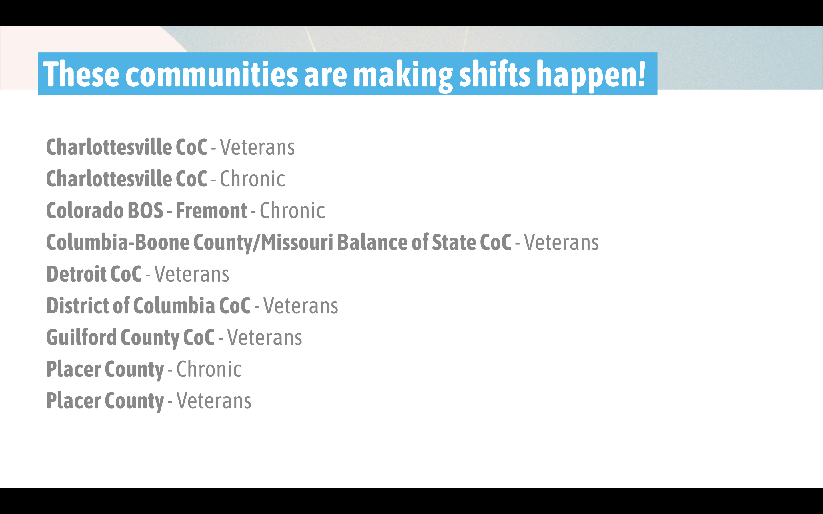  These communities are making shifts happen: Charlottesville CoC - Veterans Charlottesville CoC - Chronic Colorado BOS - Fremont - Chronic Columbia-Boone County/Missouri Balance of State CoC - Veterans Detroit CoC - Veterans District of Columbia CoC - Veterans Guilford County CoC - Veterans Placer County - Chronic Placer County - Veterans